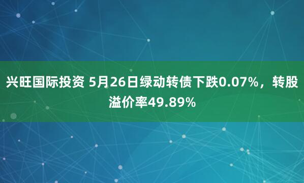 兴旺国际投资 5月26日绿动转债下跌0.07%，转股溢价率49.89%
