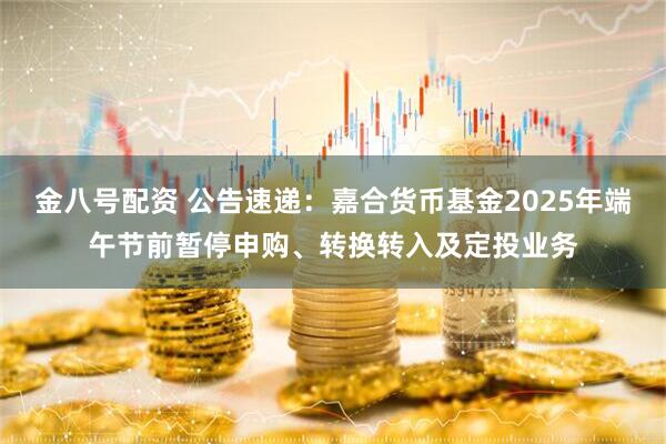 金八号配资 公告速递：嘉合货币基金2025年端午节前暂停申购、转换转入及定投业务