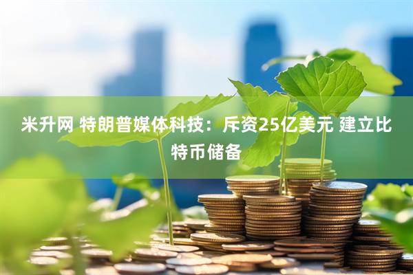 米升网 特朗普媒体科技：斥资25亿美元 建立比特币储备