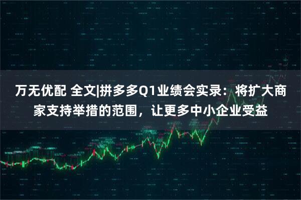 万无优配 全文|拼多多Q1业绩会实录：将扩大商家支持举措的范围，让更多中小企业受益