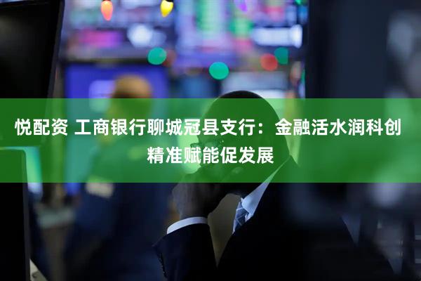 悦配资 工商银行聊城冠县支行：金融活水润科创 精准赋能促发展