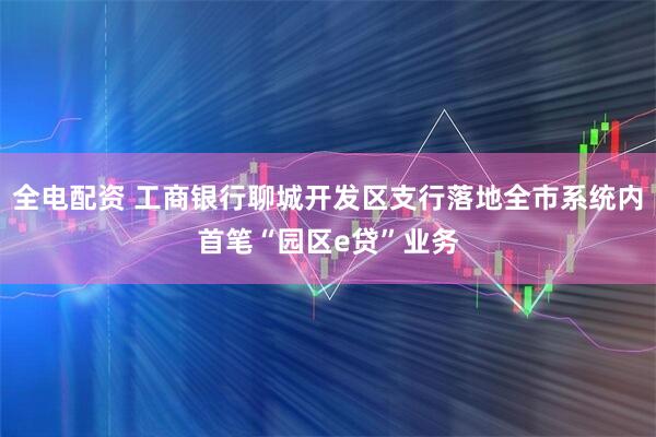 全电配资 工商银行聊城开发区支行落地全市系统内首笔“园区e贷”业务
