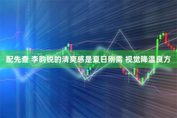 配先查 李昀锐的清爽感是夏日刚需 视觉降温良方