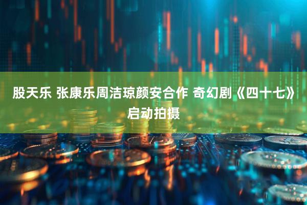 股天乐 张康乐周洁琼颜安合作 奇幻剧《四十七》启动拍摄