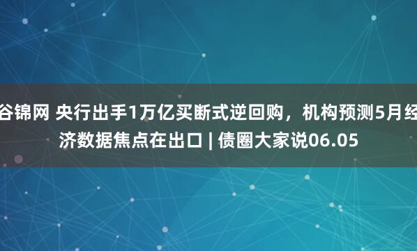 谷锦网 央行出手1万亿买断式逆回购，机构预测5月经济数据焦点在出口 | 债圈大家说06.05
