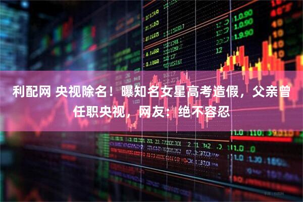 利配网 央视除名！曝知名女星高考造假，父亲曾任职央视，网友：绝不容忍