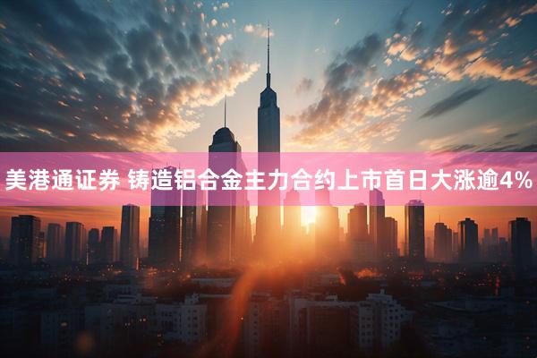 美港通证券 铸造铝合金主力合约上市首日大涨逾4%