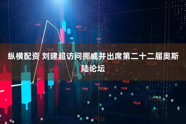 纵横配资 刘建超访问挪威并出席第二十二届奥斯陆论坛