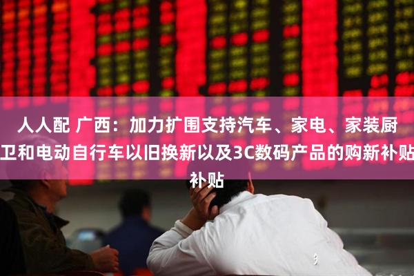 人人配 广西：加力扩围支持汽车、家电、家装厨卫和电动自行车以旧换新以及3C数码产品的购新补贴