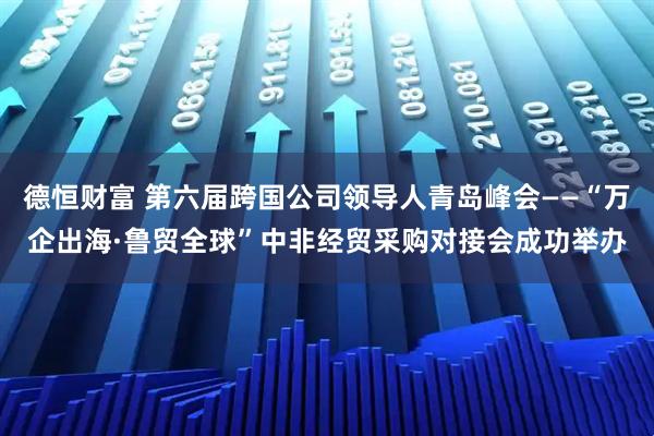 德恒财富 第六届跨国公司领导人青岛峰会——“万企出海·鲁贸全球”中非经贸采购对接会成功举办