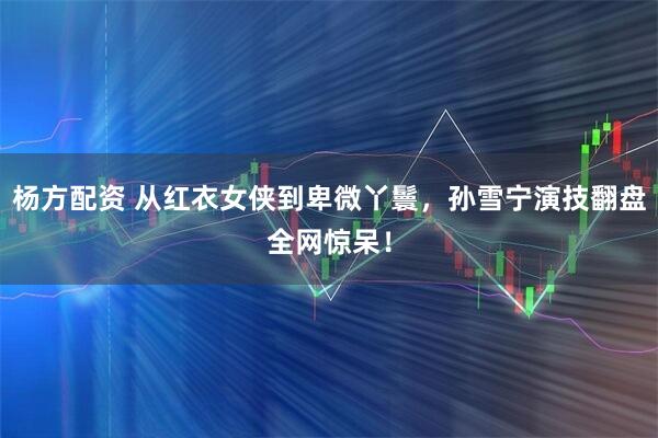 杨方配资 从红衣女侠到卑微丫鬟，孙雪宁演技翻盘全网惊呆！