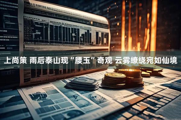 上尚策 雨后泰山现“腰玉”奇观 云雾缭绕宛如仙境