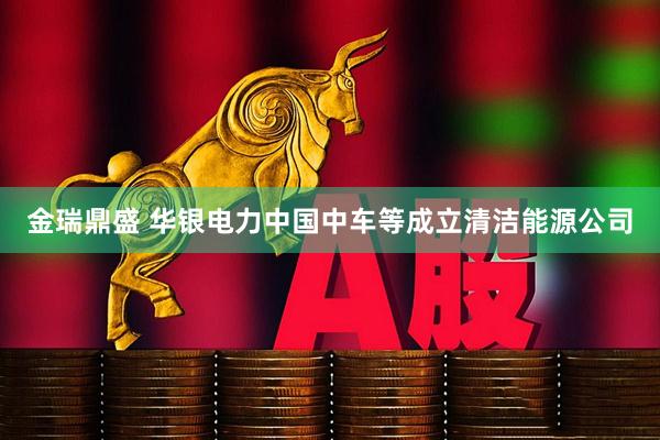 金瑞鼎盛 华银电力中国中车等成立清洁能源公司