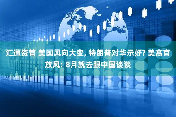 汇通资管 美国风向大变, 特朗普对华示好? 美高官放风: 8月就去跟中国谈谈