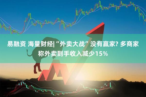 易融资 海量财经|“外卖大战”没有赢家? 多商家称外卖到手收入减少15%