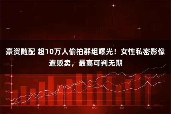 豪资随配 超10万人偷拍群组曝光！女性私密影像遭贩卖，最高可判无期