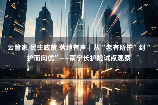 云管家 民生政策 落地有声｜从“老有所护”到“护而向优”——南宁长护险试点观察