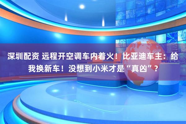 深圳配资 远程开空调车内着火！比亚迪车主：给我换新车！没想到小米才是“真凶”？