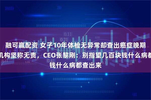 融可赢配资 女子10年体检无异常却查出癌症晚期？体检机构坚称无责，CEO张黎刚：别指望几百块钱什么病都查出来