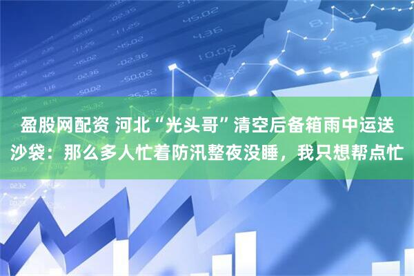 盈股网配资 河北“光头哥”清空后备箱雨中运送沙袋：那么多人忙着防汛整夜没睡，我只想帮点忙
