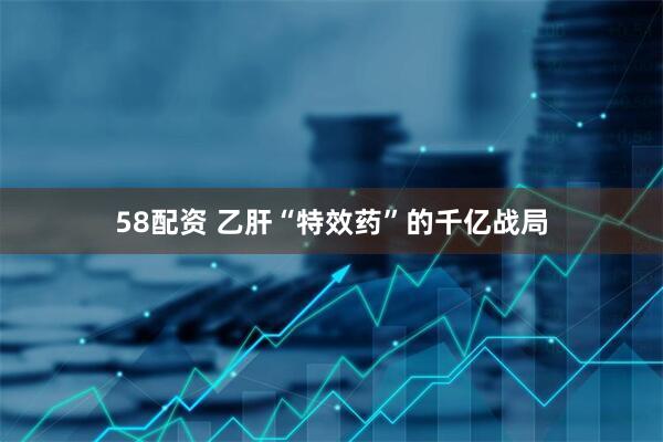 58配资 乙肝“特效药”的千亿战局
