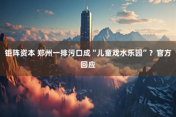 钜阵资本 郑州一排污口成“儿童戏水乐园”？官方回应