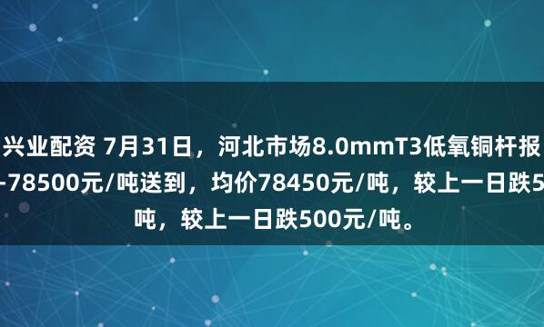 兴业配资 7月31日，河北市场8.0mmT3低氧铜杆报价78400-78500元/吨送到，均价78450元/吨，较上一日跌500元/吨。