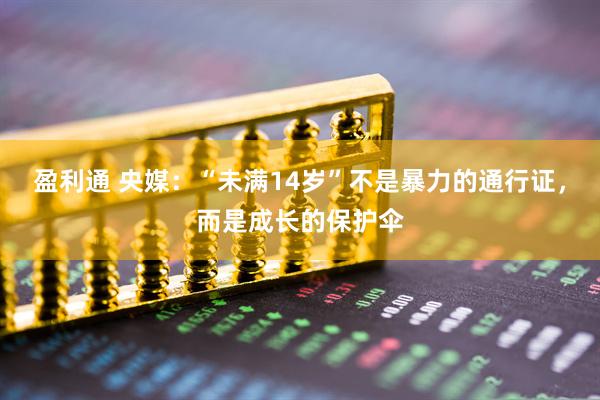 盈利通 央媒：“未满14岁”不是暴力的通行证，而是成长的保护伞
