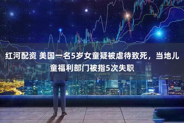 红河配资 美国一名5岁女童疑被虐待致死，当地儿童福利部门被指5次失职
