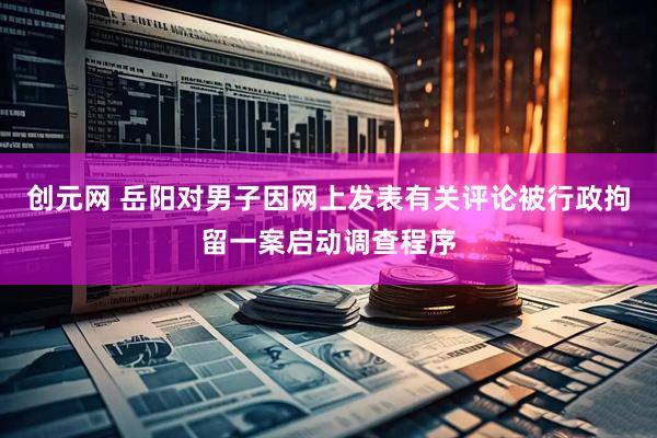 创元网 岳阳对男子因网上发表有关评论被行政拘留一案启动调查程序