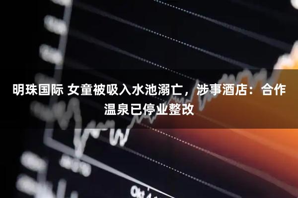 明珠国际 女童被吸入水池溺亡，涉事酒店：合作温泉已停业整改