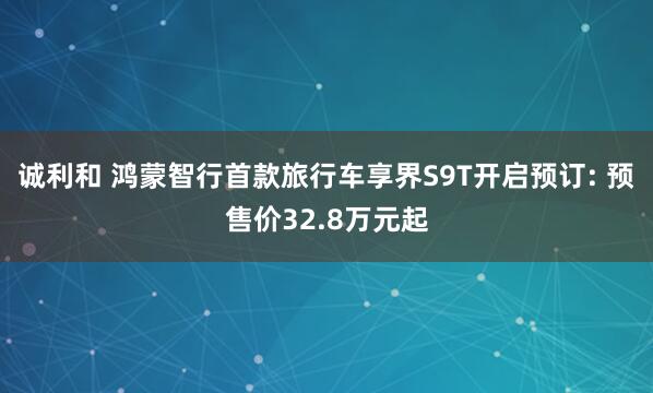 诚利和 鸿蒙智行首款旅行车享界S9T开启预订: 预售价32.8万元起