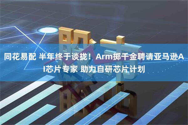 同花易配 半年终于谈拢！Arm掷千金聘请亚马逊AI芯片专家 助力自研芯片计划