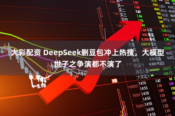 大彩配资 DeepSeek删豆包冲上热搜，大模型世子之争演都不演了