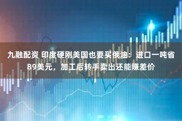 九融配资 印度硬刚美国也要买俄油：进口一吨省89美元，加工后转手卖出还能赚差价