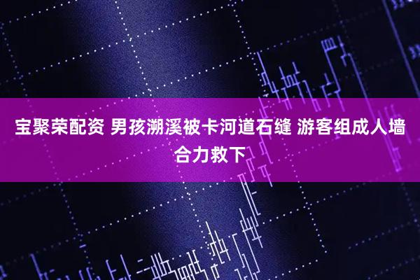 宝聚荣配资 男孩溯溪被卡河道石缝 游客组成人墙合力救下