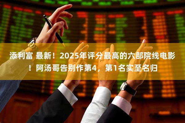添利富 最新！2025年评分最高的六部院线电影！阿汤哥告别作第4，第1名实至名归