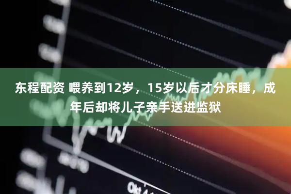 东程配资 喂养到12岁，15岁以后才分床睡，成年后却将儿子亲手送进监狱