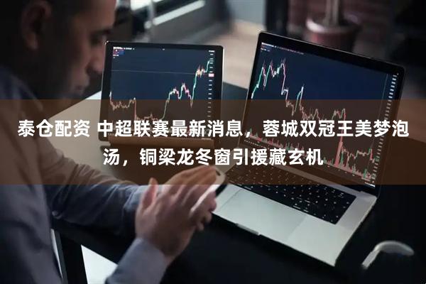 泰仓配资 中超联赛最新消息，蓉城双冠王美梦泡汤，铜梁龙冬窗引援藏玄机