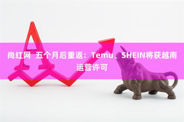 尚红网  五个月后重返：Temu、SHEIN将获越南运营许可