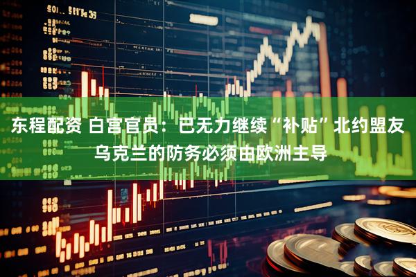 东程配资 白宫官员：已无力继续“补贴”北约盟友 乌克兰的防务必须由欧洲主导