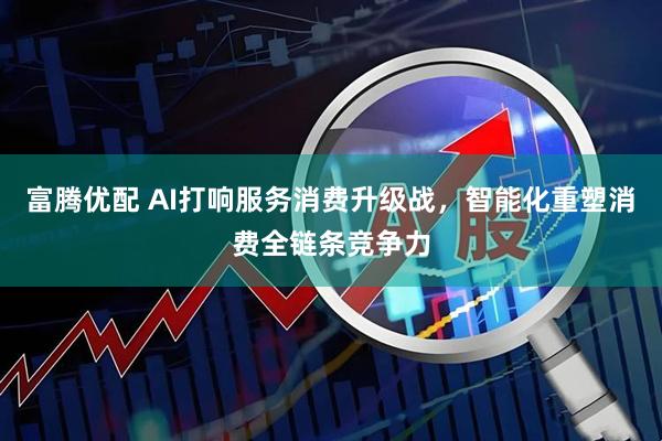 富腾优配 AI打响服务消费升级战，智能化重塑消费全链条竞争力