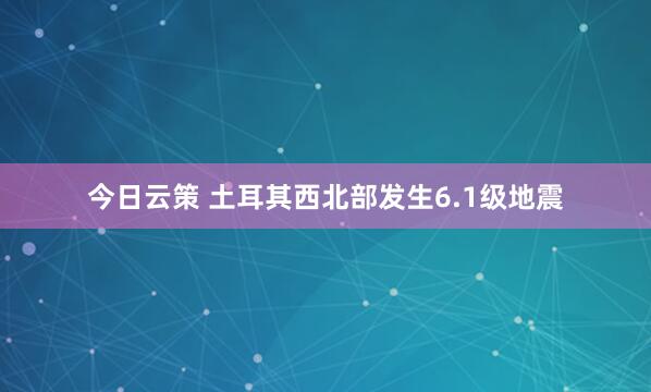 今日云策 土耳其西北部发生6.1级地震