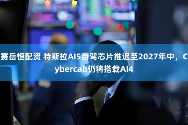 赛岳恒配资 特斯拉AI5自驾芯片推迟至2027年中，Cybercab仍将搭载AI4
