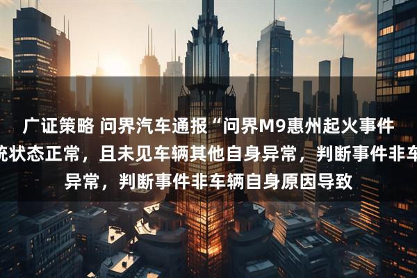 广证策略 问界汽车通报“问界M9惠州起火事件”：车辆三电系统状态正常，且未见车辆其他自身异常，判断事件非车辆自身原因导致