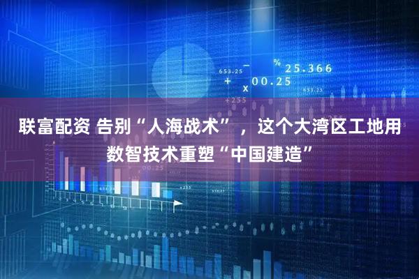 联富配资 告别“人海战术” ,这个大湾区工地用数智技术重塑“中国建造”